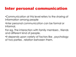 Inter personal communication
•Communication at this level refers to the sharing of
information among people
•Inter personal communication can be formal or
informal.
For eg. The interaction with family members , friends
and different kind of people.
•It depends upon variety of factors like , psychology
of two parties , relation between them.
 