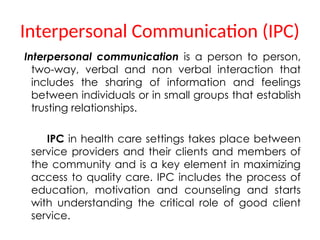 Interpersonal Communication (IPC)
Interpersonal communication is a person to person,
two-way, verbal and non verbal interaction that
includes the sharing of information and feelings
between individuals or in small groups that establish
trusting relationships.
IPC in health care settings takes place between
service providers and their clients and members of
the community and is a key element in maximizing
access to quality care. IPC includes the process of
education, motivation and counseling and starts
with understanding the critical role of good client
service.
 