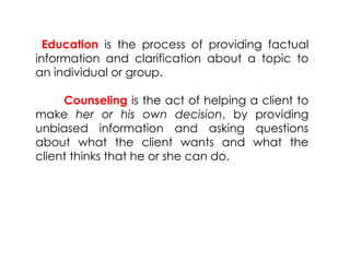 Education is the process of providing factual
information and clarification about a topic to
an individual or group.
Counseling is the act of helping a client to
make her or his own decision, by providing
unbiased information and asking questions
about what the client wants and what the
client thinks that he or she can do.
 