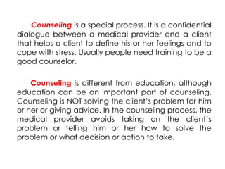 Counseling is a special process. It is a confidential
dialogue between a medical provider and a client
that helps a client to define his or her feelings and to
cope with stress. Usually people need training to be a
good counselor.
Counseling is different from education, although
education can be an important part of counseling.
Counseling is NOT solving the client’s problem for him
or her or giving advice. In the counseling process, the
medical provider avoids taking on the client’s
problem or telling him or her how to solve the
problem or what decision or action to take.
 