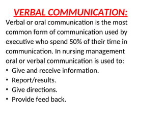 VERBAL COMMUNICATION:
Verbal or oral communication is the most
common form of communication used by
executive who spend 50% of their time in
communication. In nursing management
oral or verbal communication is used to:
• Give and receive information.
• Report/results.
• Give directions.
• Provide feed back.
 