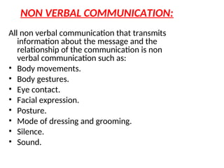 NON VERBAL COMMUNICATION:
All non verbal communication that transmits
information about the message and the
relationship of the communication is non
verbal communication such as:
• Body movements.
• Body gestures.
• Eye contact.
• Facial expression.
• Posture.
• Mode of dressing and grooming.
• Silence.
• Sound.
 