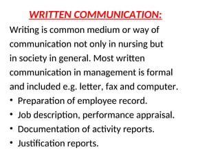 WRITTEN COMMUNICATION:
Writing is common medium or way of
communication not only in nursing but
in society in general. Most written
communication in management is formal
and included e.g. letter, fax and computer.
• Preparation of employee record.
• Job description, performance appraisal.
• Documentation of activity reports.
• Justification reports.
 