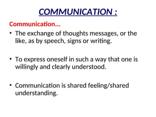 COMMUNICATION :
Communication...
• The exchange of thoughts messages, or the
like, as by speech, signs or writing.
• To express oneself in such a way that one is
willingly and clearly understood.
• Communication is shared feeling/shared
understanding.
 