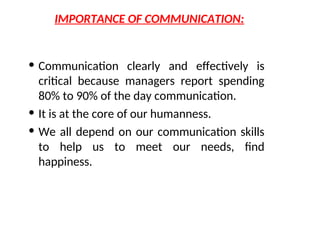 IMPORTANCE OF COMMUNICATION:
• Communication clearly and effectively is
critical because managers report spending
80% to 90% of the day communication.
• It is at the core of our humanness.
• We all depend on our communication skills
to help us to meet our needs, find
happiness.
 