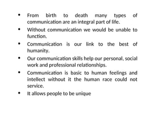 • From birth to death many types of
communication are an integral part of life.
• Without communication we would be unable to
function.
• Communication is our link to the best of
humanity.
• Our communication skills help our personal, social
work and professional relationships.
• Communication is basic to human feelings and
intellect without it the human race could not
service.
• It allows people to be unique
 