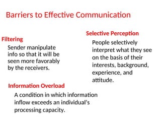 Barriers to Effective Communication
Filtering
Sender manipulate
info so that it will be
seen more favorably
by the receivers.
Selective Perception
People selectively
interpret what they see
on the basis of their
interests, background,
experience, and
attitude.
Information Overload
A condition in which information
inflow exceeds an individual’s
processing capacity.
 