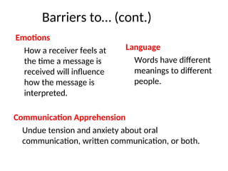 Barriers to… (cont.)
Communication Apprehension
Undue tension and anxiety about oral
communication, written communication, or both.
Emotions
How a receiver feels at
the time a message is
received will influence
how the message is
interpreted.
Language
Words have different
meanings to different
people.
 