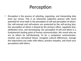 Perception
• Perception is the process of selecting, organizing, and interpreting data
from our senses. This is an inherently subjective process with much
potential for error both in the perception of self and perception of others.
Our self-concept and self-esteem are protected by the self-serving bias.
Our perception of others is biased by the primacy effect, negativity bias,
attribution error, and stereotyping. Our perception of self and others is a
fundamental starting point of human communication. We reveal who we
are to others by self-disclosing. To be a competent communicator,
monitor your perceptual biases, recognize cultural differences, manage
the impressions you make with others, practice empathy, and check your
perceptions with others.
 
