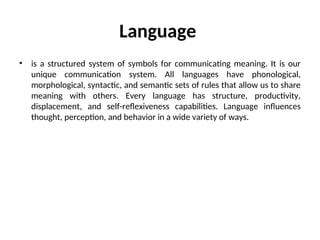 Language
• is a structured system of symbols for communicating meaning. It is our
unique communication system. All languages have phonological,
morphological, syntactic, and semantic sets of rules that allow us to share
meaning with others. Every language has structure, productivity,
displacement, and self-reflexiveness capabilities. Language influences
thought, perception, and behavior in a wide variety of ways.
 