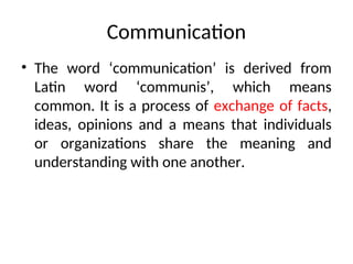Communication
• The word ‘communication’ is derived from
Latin word ‘communis’, which means
common. It is a process of exchange of facts,
ideas, opinions and a means that individuals
or organizations share the meaning and
understanding with one another.
 