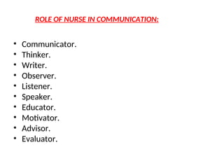 ROLE OF NURSE IN COMMUNICATION:
• Communicator.
• Thinker.
• Writer.
• Observer.
• Listener.
• Speaker.
• Educator.
• Motivator.
• Advisor.
• Evaluator.
 