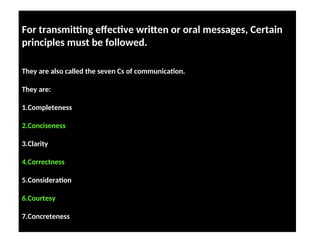 For transmitting effective written or oral messages, Certain
principles must be followed. These principles are advocated by
Francis J. Bergin provide guidelines for choice of content and style of presentation
adapted to the purpose of the receiver of the messag
They are also called the seven Cs of communication.
They are:
1.Completeness
2.Conciseness
3.Clarity
4.Correctness
5.Consideration
6.Courtesy
7.Concreteness
 