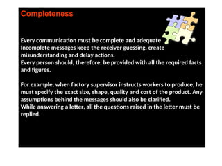 Completeness
Every communication must be complete and adequate.
Incomplete messages keep the receiver guessing, create
misunderstanding and delay actions.
Every person should, therefore, be provided with all the required facts
and figures.
For example, when factory supervisor instructs workers to produce, he
must specify the exact size, shape, quality and cost of the product. Any
assumptions behind the messages should also be clarified.
While answering a letter, all the questions raised in the letter must be
replied.
 