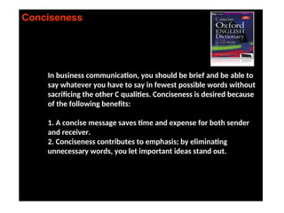 Conciseness
In business communication, you should be brief and be able to
say whatever you have to say in fewest possible words without
sacrificing the other C qualities. Conciseness is desired because
of the following benefits:
1. A concise message saves time and expense for both sender
and receiver.
2. Conciseness contributes to emphasis; by eliminating
unnecessary words, you let important ideas stand out.
 