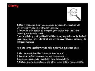 Clarity
1. Clarity means getting your message across so the receiver will
understand what you are trying to convey.
2. You want that person to interpret your words with the same
meaning you have in mind.
3. Accomplishing that goal is difficult because, as you know, individual
experiences are never identical, and words have different meanings to
different persons.
Here are some specific ways to help make your messages clear:
1. Choose short, familiar, conversational words.
2. Construct effective sentences and paragraphs.
3. Achieve appropriate readability (and listenability).
4. Include examples, pictures, and other visual aids, when desirable.
 