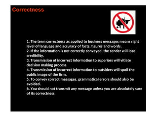Correctness
1. The term correctness as applied to business messages means right
level of language and accuracy of facts, figures and words.
2. If the information is not correctly conveyed, the sender will lose
credibility.
3. Transmission of incorrect information to superiors will vitiate
decision making process.
4. Transmission of incorrect information to outsiders will spoil the
public image of the firm.
5. To convey correct messages, grammatical errors should also be
avoided.
6. You should not transmit any message unless you are absolutely sure
of its correctness.
 