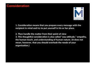 Consideration
1. Consideration means that you prepare every message with the
recipient in mind and try to put yourself in his or her place.
2. Then handle the matter from their point of view
3. This thoughtful consideration is also called "you-attitude," empathy,
the human touch, and understanding of human nature. (It does not
mean, however, that you should overlook the needs of your
organization.)
 