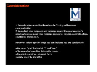 Consideration
1. Consideration underlies the other six C's of good business
communication
2. You adapt your language and message content to your receiver's
needs when you make your message complete, concise, concrete, clear,
courteous, and correct.
However, in four specific ways you can indicate you are considerate:
• Focus on "you" instead of "I" and "we."
• Show reader benefit or interest in reader.
• Emphasize positive, pleasant facts.
• Apply integrity and ethic
 