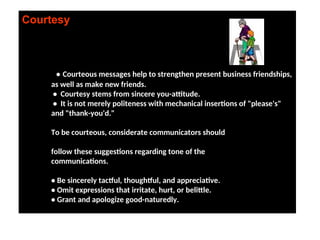 Courtesy
• Courteous messages help to strengthen present business friendships,
as well as make new friends.
• Courtesy stems from sincere you-attitude.
• It is not merely politeness with mechanical insertions of "please's"
and "thank-you'd."
To be courteous, considerate communicators should
follow these suggestions regarding tone of the
communications.
• Be sincerely tactful, thoughtful, and appreciative.
• Omit expressions that irritate, hurt, or belittle.
• Grant and apologize good-naturedly.
 