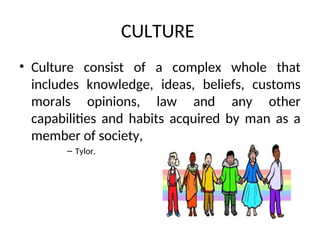 CULTURE
• Culture consist of a complex whole that
includes knowledge, ideas, beliefs, customs
morals opinions, law and any other
capabilities and habits acquired by man as a
member of society,
– Tylor.
 