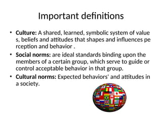 Important definitions
• Culture: A shared, learned, symbolic system of value
s, beliefs and attitudes that shapes and influences pe
rception and behavior .
• Social norms: are ideal standards binding upon the
members of a certain group, which serve to guide or
control acceptable behavior in that group.
• Cultural norms: Expected behaviors' and attitudes in
a society.
 