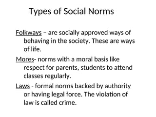 Types of Social Norms
Folkways – are socially approved ways of
behaving in the society. These are ways
of life.
Mores- norms with a moral basis like
respect for parents, students to attend
classes regularly.
Laws - formal norms backed by authority
or having legal force. The violation of
law is called crime.
 