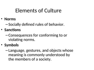Elements of Culture
• Norms
–Socially defined rules of behavior.
• Sanctions
–Consequences for conforming to or
violating norms.
• Symbols
–Language, gestures, and objects whose
meaning is commonly understood by
the members of a society.
 
