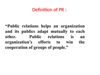 Definition of PR :
“Public relations helps an organization
and its publics adapt mutually to each
other. Public relations is an
organization’s efforts to win the
cooperation of groups of people.”
 