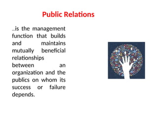 Public Relations
…is the management
function that builds
and maintains
mutually beneficial
relationships
between an
organization and the
publics on whom its
success or failure
depends.
 