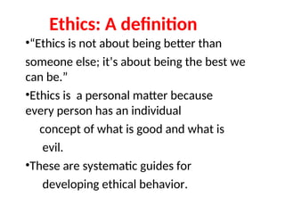 Ethics: A definition
•“Ethics is not about being better than
someone else; it’s about being the best we
can be.”
•Ethics is a personal matter because
every person has an individual
concept of what is good and what is
evil.
•These are systematic guides for
developing ethical behavior.
 
