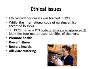 Ethical issues
• Ethical code for nurses was formed in 1933.
• While the international code of nursing ethics
accepted in 1953.
• In 1973 the new ICN code of ethics was approved. It
identifies four major responsibilities of the nurse:
• Promote health.
• Prevent illness.
• Restore health.
• Alleviate suffering.
 