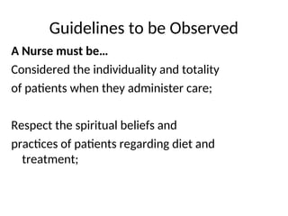 Guidelines to be Observed
A Nurse must be…
Considered the individuality and totality
of patients when they administer care;
Respect the spiritual beliefs and
practices of patients regarding diet and
treatment;
 