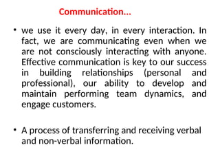 Communication...
• we use it every day, in every interaction. In
fact, we are communicating even when we
are not consciously interacting with anyone.
Effective communication is key to our success
in building relationships (personal and
professional), our ability to develop and
maintain performing team dynamics, and
engage customers.
• A process of transferring and receiving verbal
and non-verbal information.
 