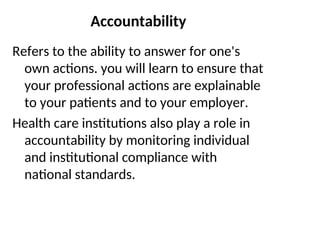Accountability
Refers to the ability to answer for one's
own actions. you will learn to ensure that
your professional actions are explainable
to your patients and to your employer.
Health care institutions also play a role in
accountability by monitoring individual
and institutional compliance with
national standards.
 