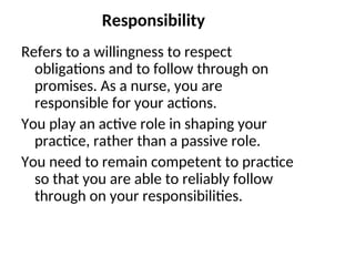 Responsibility
Refers to a willingness to respect
obligations and to follow through on
promises. As a nurse, you are
responsible for your actions.
You play an active role in shaping your
practice, rather than a passive role.
You need to remain competent to practice
so that you are able to reliably follow
through on your responsibilities.
 