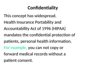 Confidentiality
This concept has widespread.
Health Insurance Portability and
Accountability Act of 1996 (HIPAA)
mandates the confidential protection of
patients, personal health information.
For example, you can not copy or
forward medical records without a
patient consent.
 