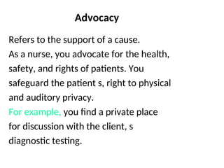 Advocacy
Refers to the support of a cause.
As a nurse, you advocate for the health,
safety, and rights of patients. You
safeguard the patient s, right to physical
and auditory privacy.
For example, you find a private place
for discussion with the client, s
diagnostic testing.
 