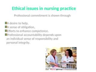 Ethical issues in nursing practice
Professional commitment is shown through
A desire to help,
A sense of obligation,
Efforts to enhance competence.
Professional accountability depends upon
an individual sense of responsibility and
personal integrity.
 