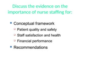 Discuss the evidence on the
importance of nurse staffing for:
 Conceptual framework
 Patient quality and safety
 Staff satisfaction and health
 Financial performance
 Recommendations
 
