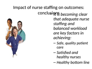 Impact of nurse staffing on outcomes:
conclusions
• It is becoming clear
that adequate nurse
staffing and
balanced workload
are key factors in
achieving:
– Safe, quality patient
care
– Satisfied and
healthy nurses
– Healthy bottom line
 