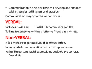 • Communication is also a skill we can develop and enhance
with strategies, willingness and practice.
Communication may be verbal or non-verbal.
VERBAL:
Includes ORAL and WRITTEN communication like
Talking to someone, writing a letter to friend and SMS etc.
Non-VERBAL:
It is a more stronger medium of communication.
In non verbal communication neither we speak nor we
write like gesture, facial expressions, outlook, Eye contact,
Sound etc.
 