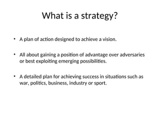 What is a strategy?
• A plan of action designed to achieve a vision.
• All about gaining a position of advantage over adversaries
or best exploiting emerging possibilities.
• A detailed plan for achieving success in situations such as
war, politics, business, industry or sport.
 