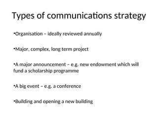 Types of communications strategy
•Organisation – ideally reviewed annually
•Major, complex, long term project
•A major announcement – e.g. new endowment which will
fund a scholarship programme
•A big event – e.g. a conference
•Building and opening a new building
 
