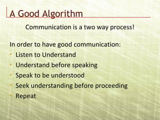 A Good Algorithm
In order to have good communication:
• Listen to Understand
• Understand before speaking
• Speak to be understood
• Seek understanding before proceeding
• Repeat
Communication is a two way process!
 