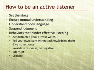 How to be an active listener
• Set the stage
• Ensure mutual understanding
• Understand body language
• Suspend judgment
• Behaviors that hinder effective listening
• Act distracted (look at your watch!)
• Tell your own story without acknowledging theirs
• Give no response
• Invalidate response, be negative
• Interrupt
• Criticize
 