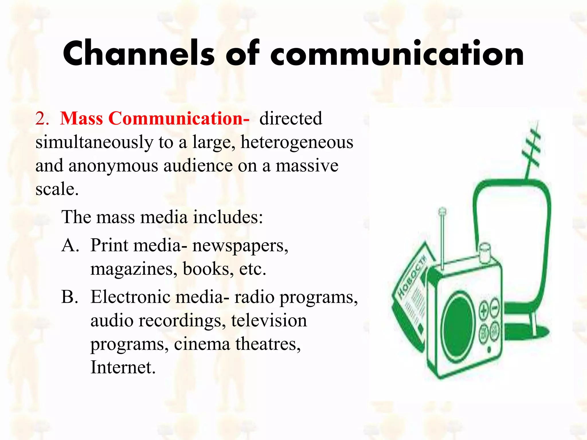 Channels of communication
2. Mass Communication- directed
simultaneously to a large, heterogeneous
and anonymous audience on a massive
scale.
The mass media includes:
A. Print media- newspapers,
magazines, books, etc.
B. Electronic media- radio programs,
audio recordings, television
programs, cinema theatres,
Internet.
 