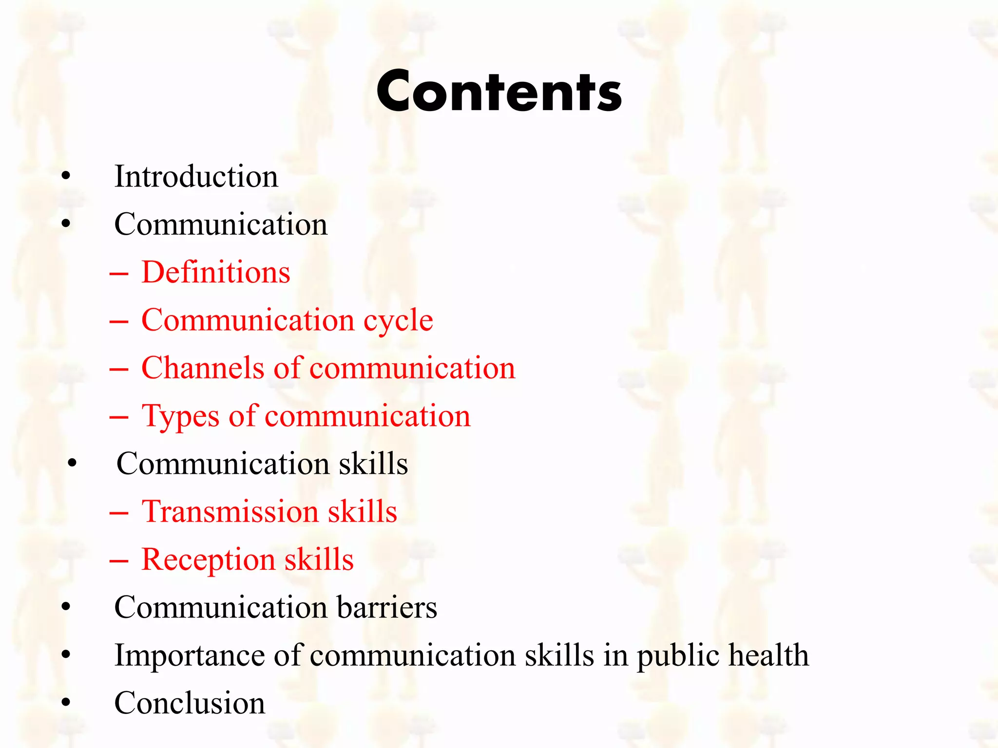 Contents
• Introduction
• Communication
– Definitions
– Communication cycle
– Channels of communication
– Types of communication
• Communication skills
– Transmission skills
– Reception skills
• Communication barriers
• Importance of communication skills in public health
• Conclusion
 