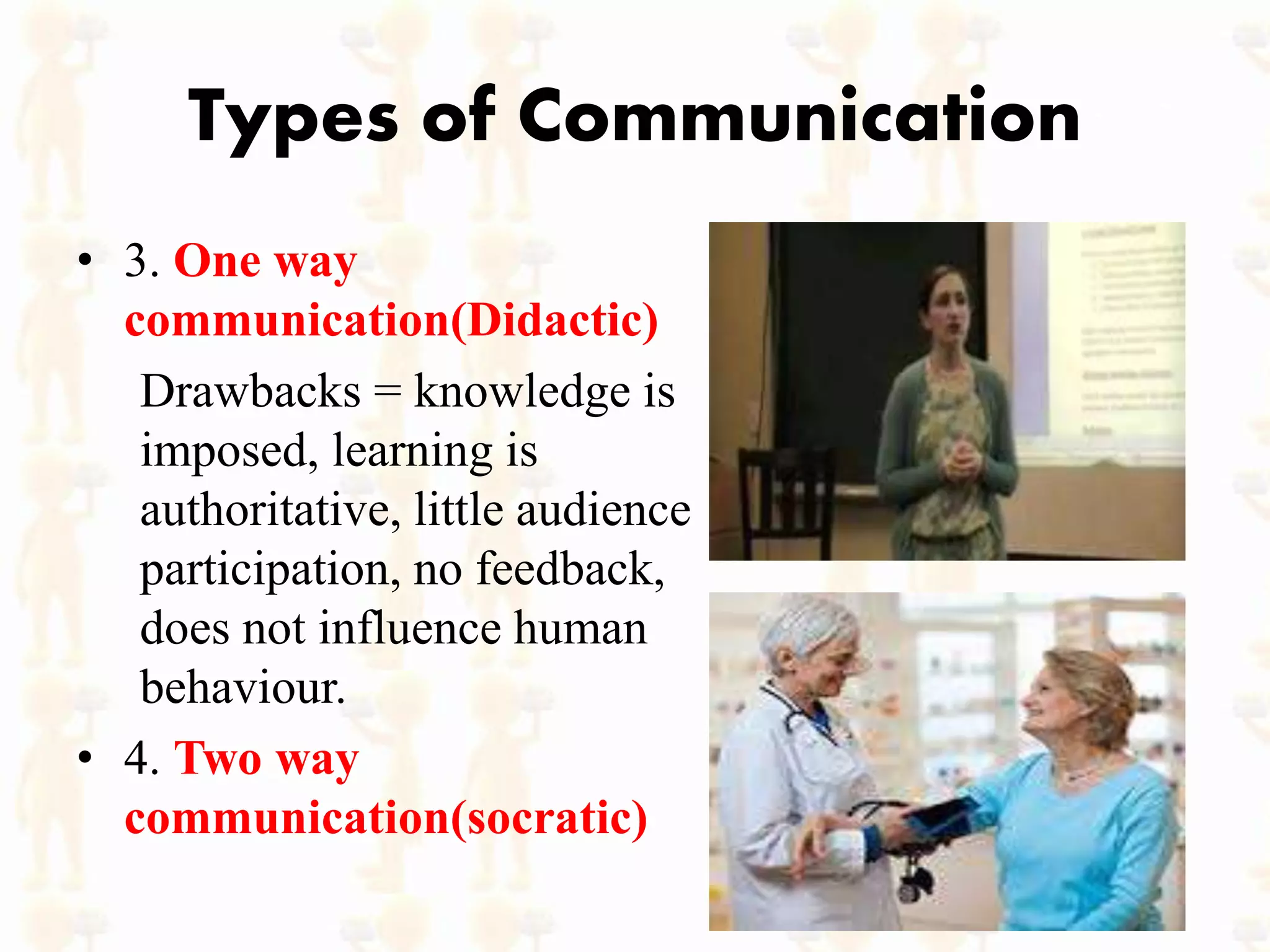Types of Communication
• 3. One way
communication(Didactic)
Drawbacks = knowledge is
imposed, learning is
authoritative, little audience
participation, no feedback,
does not influence human
behaviour.
• 4. Two way
communication(socratic)
 