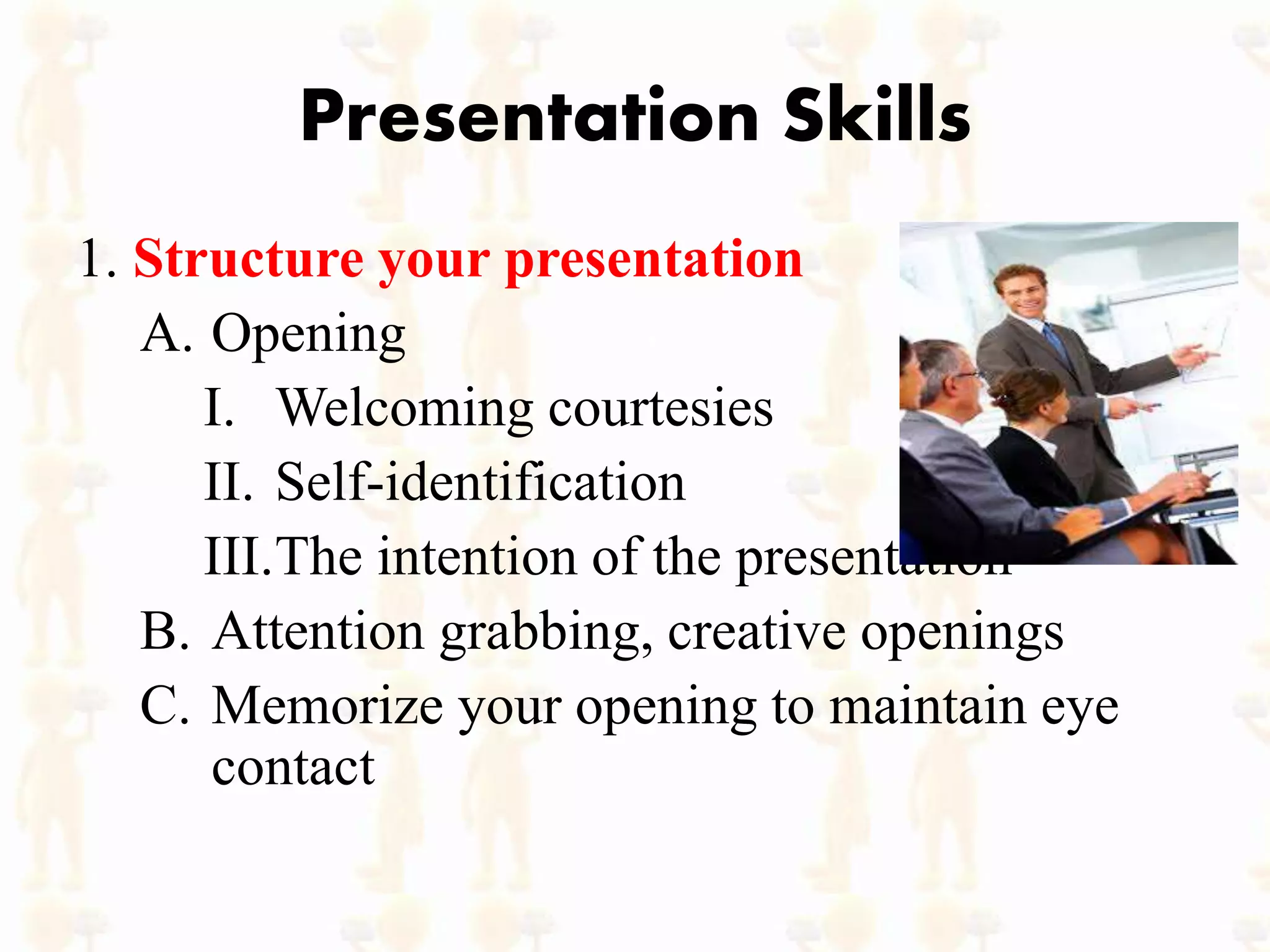 Presentation Skills
1. Structure your presentation
A. Opening
I. Welcoming courtesies
II. Self-identification
III.The intention of the presentation
B. Attention grabbing, creative openings
C. Memorize your opening to maintain eye
contact
 